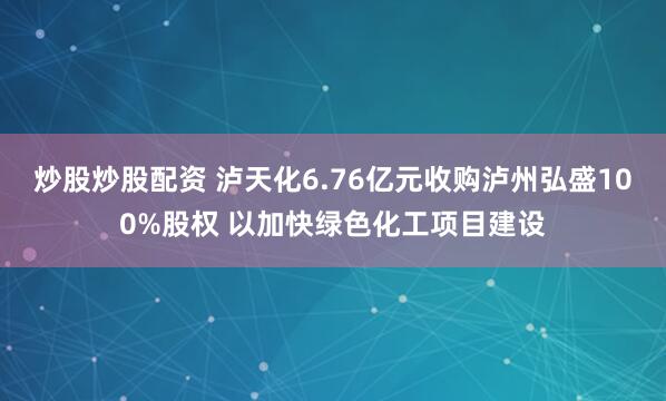 炒股炒股配资 泸天化6.76亿元收购泸州弘盛100%股权 以加快绿色化工项目建设