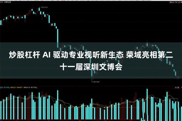 炒股杠杆 AI 驱动专业视听新生态 荣域亮相第二十一届深圳文博会