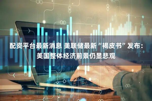 配资平台最新消息 美联储最新“褐皮书”发布：美国整体经济前景仍显悲观