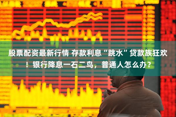 股票配资最新行情 存款利息“跳水”贷款族狂欢！银行降息一石二鸟，普通人怎么办？