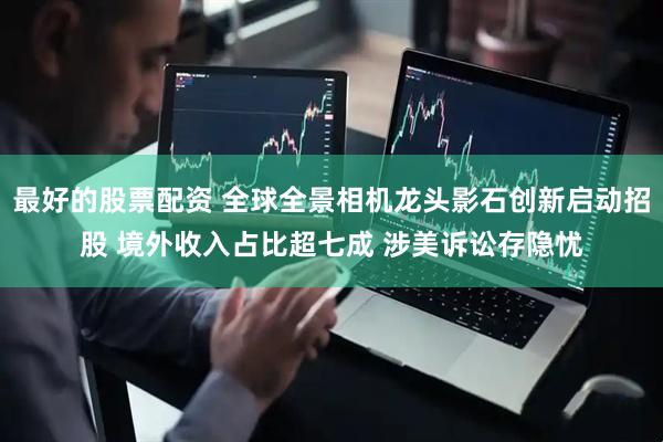 最好的股票配资 全球全景相机龙头影石创新启动招股 境外收入占比超七成 涉美诉讼存隐忧