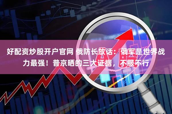 好配资炒股开户官网 俄防长放话：俄军是世界战力最强！普京晒的三大证据，不服不行