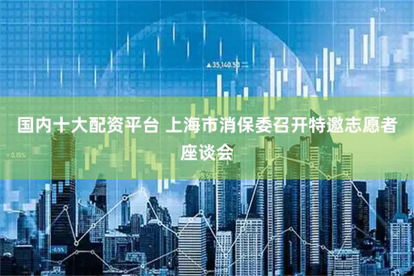 国内十大配资平台 上海市消保委召开特邀志愿者座谈会
