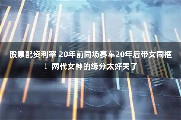 股票配资利率 20年前同场赛车20年后带女同框！两代女神的缘分太好哭了