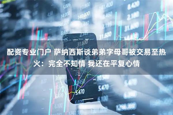 配资专业门户 萨纳西斯谈弟弟字母哥被交易至热火：完全不知情 我还在平复心情