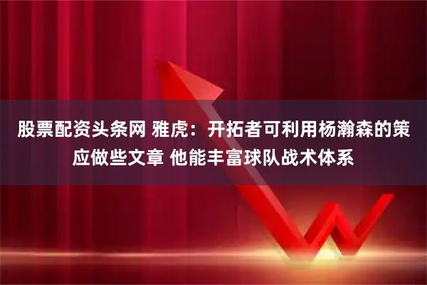 股票配资头条网 雅虎：开拓者可利用杨瀚森的策应做些文章 他能丰富球队战术体系